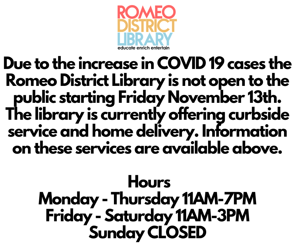 Due to the increase in COVID 19 cases the Romeo District Library is not open to the public starting Friday November 13th. The library is currently offering curbside service and home delivery. Information on these services are available above. Hours Monday - Thursday 11AM-7PM Friday - Saturday 11AM-3PM Sunday CLOSED